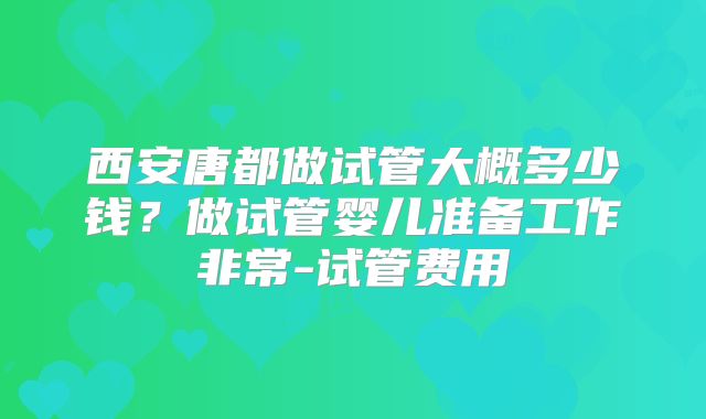 西安唐都做试管大概多少钱？做试管婴儿准备工作非常-试管费用