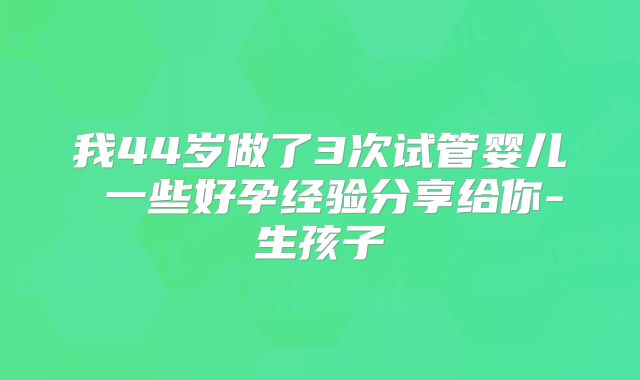 我44岁做了3次试管婴儿 一些好孕经验分享给你-生孩子