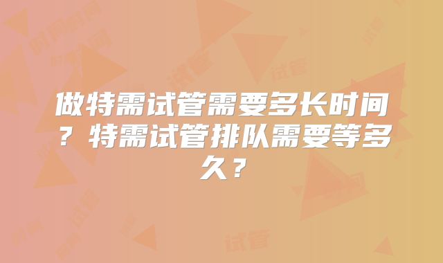 做特需试管需要多长时间？特需试管排队需要等多久？