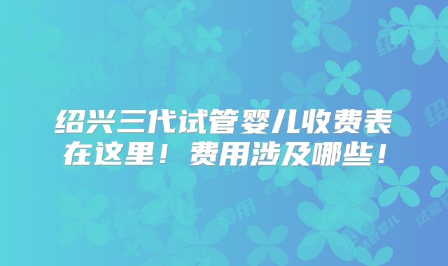 绍兴三代试管婴儿收费表在这里!费用涉及哪些!