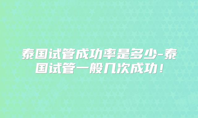 泰国试管成功率是多少-泰国试管一般几次成功！