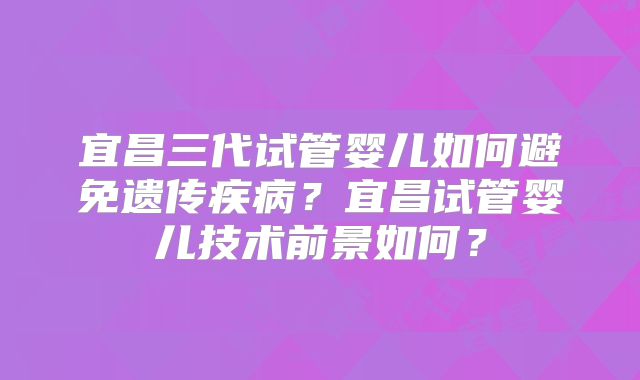 宜昌三代试管婴儿如何避免遗传疾病?宜昌试管婴儿技术前景如何?