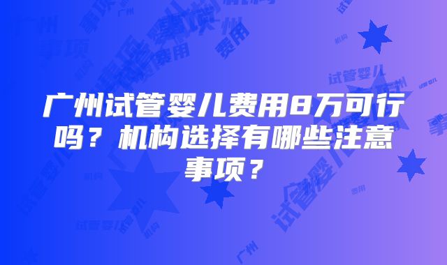 广州试管婴儿费用8万可行吗？机构选择有哪些注意事项？
