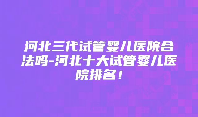 河北三代试管婴儿医院合法吗-河北十大试管婴儿医院排名!