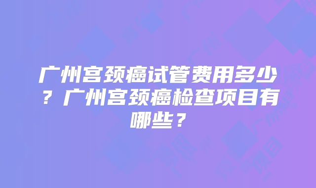 广州宫颈癌试管费用多少？广州宫颈癌检查项目有哪些？