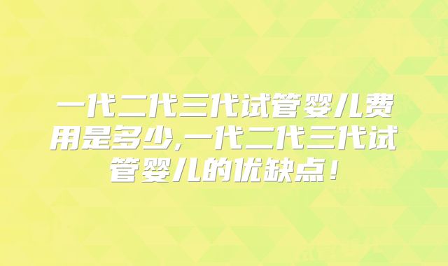 一代二代三代试管婴儿费用是多少,一代二代三代试管婴儿的优缺点！