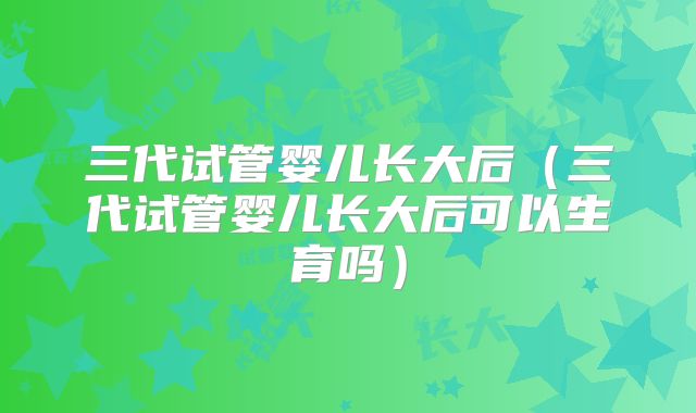 三代试管婴儿长大后(三代试管婴儿长大后可以生育吗)