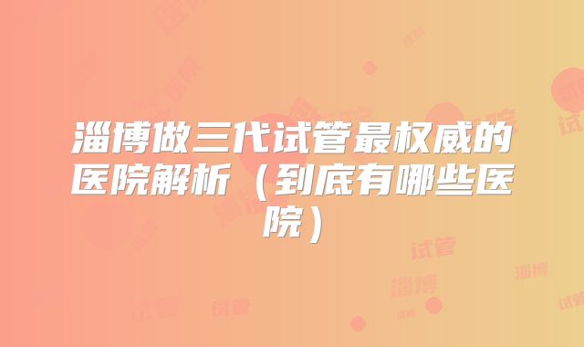 淄博做三代试管最权威的医院解析(到底有哪些医院)