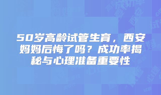 50岁高龄试管生育,西安妈妈后悔了吗?成功率揭秘与心理准备重要性