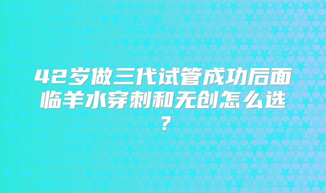 42岁做三代试管成功后面临羊水穿刺和无创怎么选?