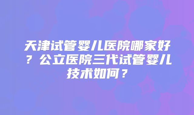 天津试管婴儿医院哪家好?公立医院三代试管婴儿技术如何?