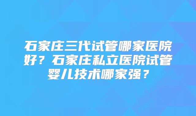 石家庄三代试管哪家医院好？石家庄私立医院试管婴儿技术哪家强？