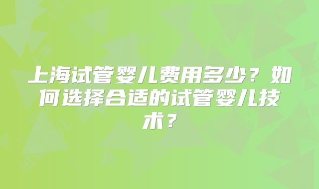 上海试管婴儿费用多少?如何选择合适的试管婴儿技术?