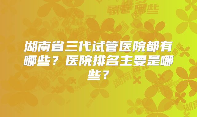 湖南省三代试管医院都有哪些?医院排名主要是哪些?