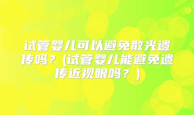 试管婴儿可以避免散光遗传吗?(试管婴儿能避免遗传近视眼吗?)