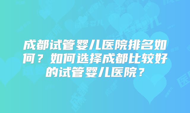 成都试管婴儿医院排名如何?如何选择成都比较好的试管婴儿医院?