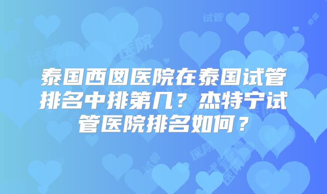 泰国西囡医院在泰国试管排名中排第几？杰特宁试管医院排名如何？
