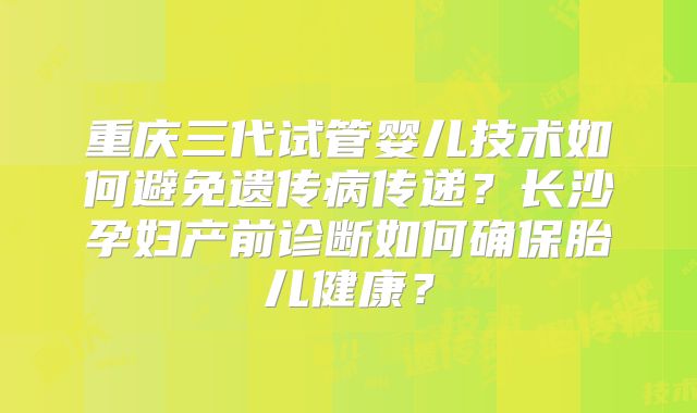 重庆三代试管婴儿技术如何避免遗传病传递？长沙孕妇产前诊断如何确保胎儿健康？