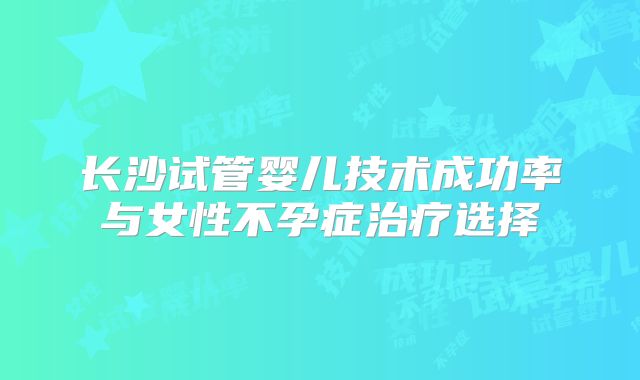 长沙试管婴儿技术成功率与女性不孕症治疗选择