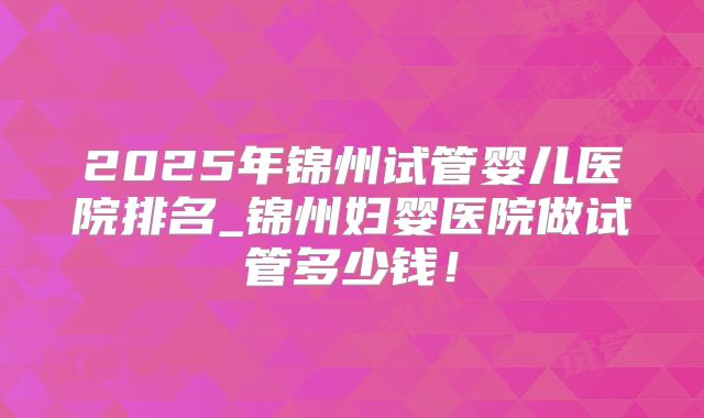 2025年锦州试管婴儿医院排名_锦州妇婴医院做试管多少钱！