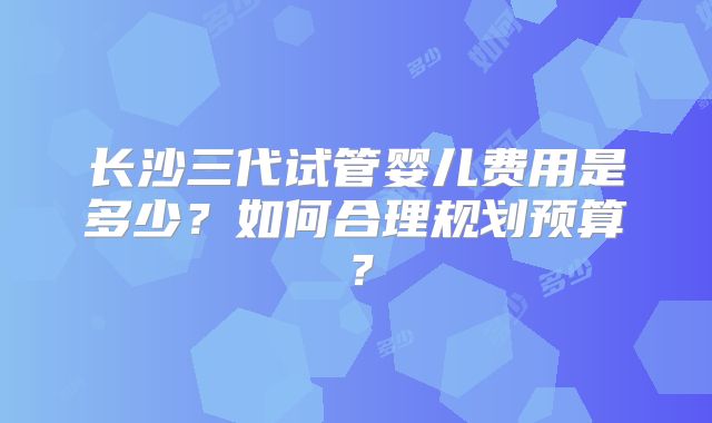 长沙三代试管婴儿费用是多少?如何合理规划预算?