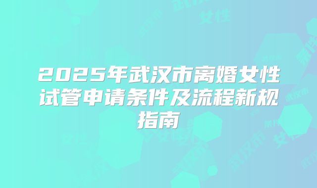 2025年武汉市离婚女性试管申请条件及流程新规指南