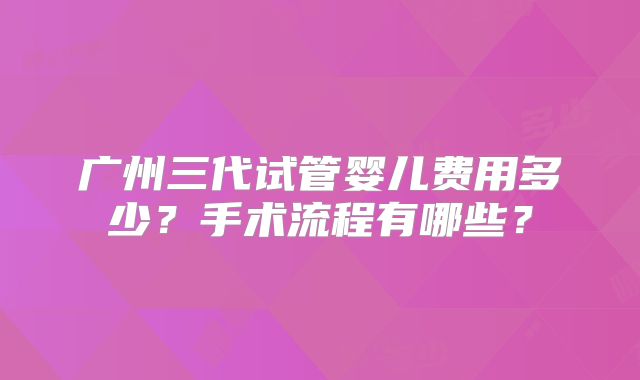 广州三代试管婴儿费用多少？手术流程有哪些？
