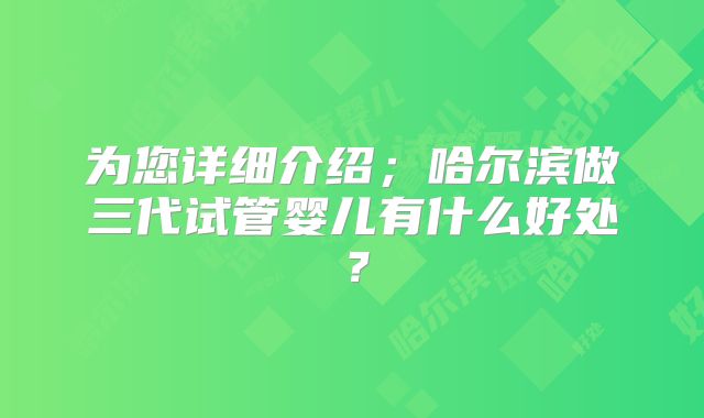 为您详细介绍;哈尔滨做三代试管婴儿有什么好处?