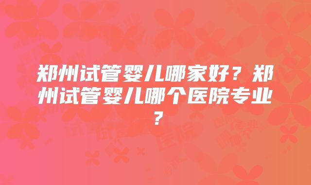 郑州试管婴儿哪家好？郑州试管婴儿哪个医院专业？