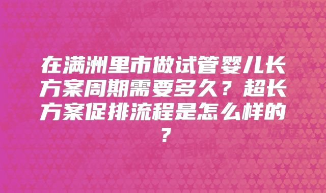 在满洲里市做试管婴儿长方案周期需要多久?超长方案促排流程是怎么样的?