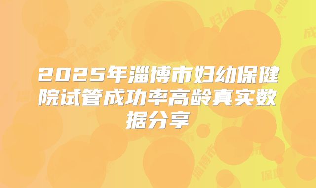 2025年淄博市妇幼保健院试管成功率高龄真实数据分享