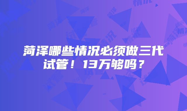 菏泽哪些情况必须做三代试管!13万够吗?