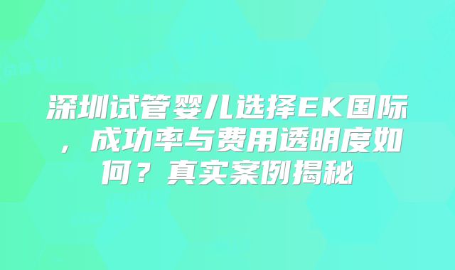 深圳试管婴儿选择EK国际,成功率与费用透明度如何?真实案例揭秘