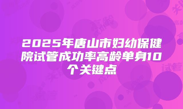 2025年唐山市妇幼保健院试管成功率高龄单身10个关键点