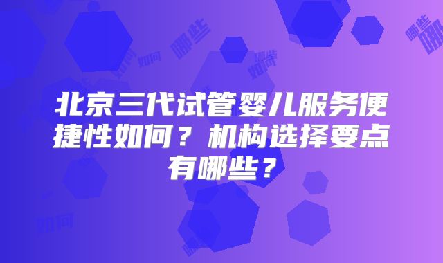 北京三代试管婴儿服务便捷性如何?机构选择要点有哪些?