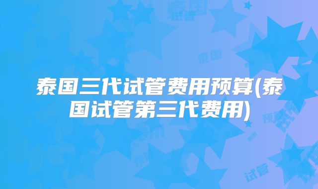 泰国三代试管费用预算(泰国试管第三代费用)