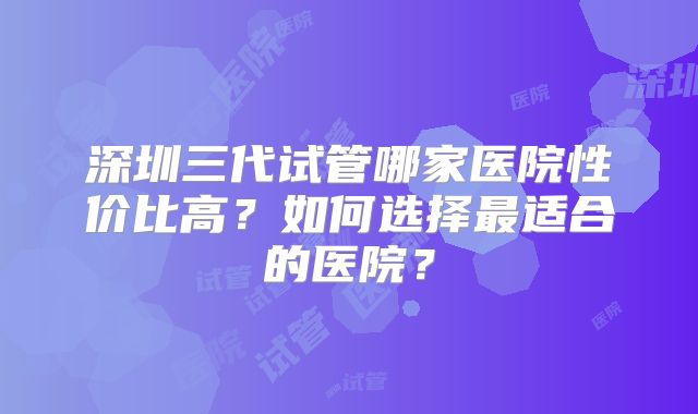 深圳三代试管哪家医院性价比高?如何选择最适合的医院?