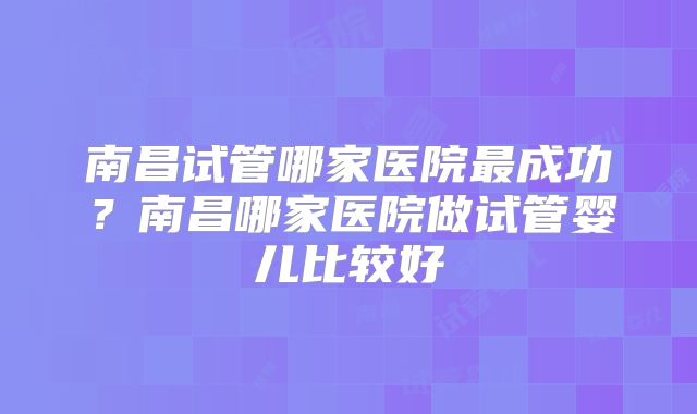 南昌试管哪家医院最成功?南昌哪家医院做试管婴儿比较好