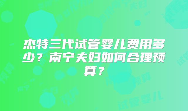 杰特三代试管婴儿费用多少？南宁夫妇如何合理预算？