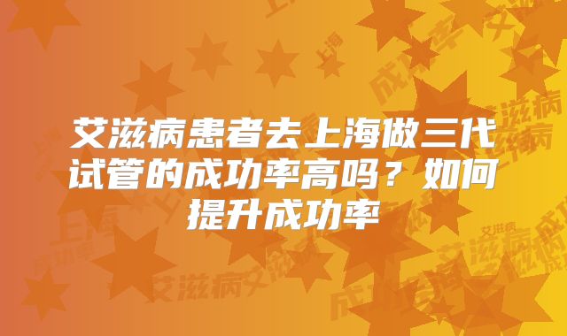 艾滋病患者去上海做三代试管的成功率高吗?如何提升成功率