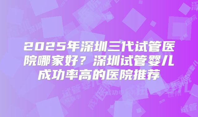 2025年深圳三代试管医院哪家好？深圳试管婴儿成功率高的医院推荐