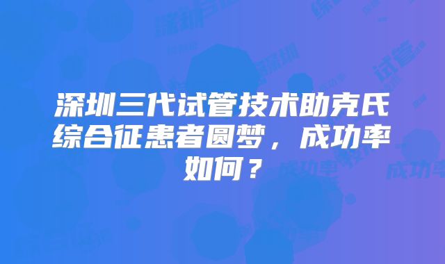 深圳三代试管技术助克氏综合征患者圆梦,成功率如何?