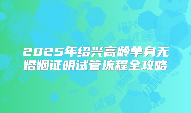 2025年绍兴高龄单身无婚姻证明试管流程全攻略