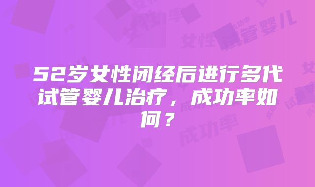 52岁女性闭经后进行多代试管婴儿治疗,成功率如何?