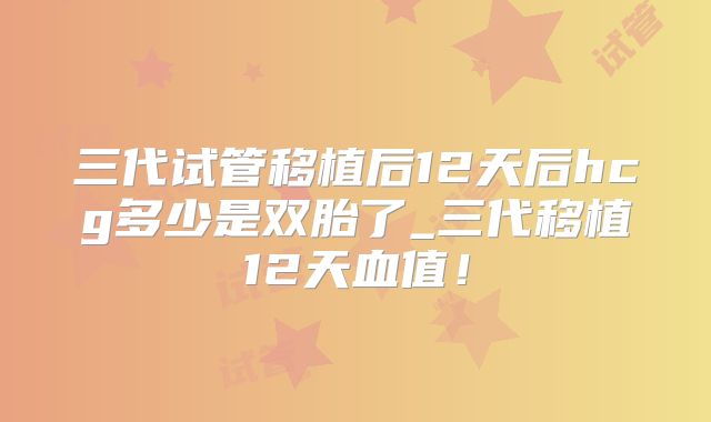 三代试管移植后12天后hcg多少是双胎了_三代移植12天血值!