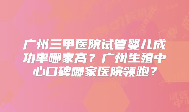 广州三甲医院试管婴儿成功率哪家高?广州生殖中心口碑哪家医院领跑?