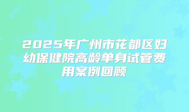 2025年广州市花都区妇幼保健院高龄单身试管费用案例回顾