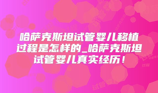 哈萨克斯坦试管婴儿移植过程是怎样的_哈萨克斯坦试管婴儿真实经历!