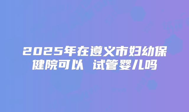 2025年在遵义市妇幼保健院可以 试管婴儿吗