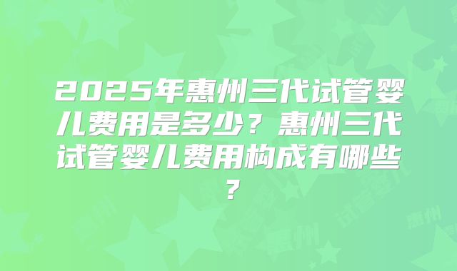 2025年惠州三代试管婴儿费用是多少?惠州三代试管婴儿费用构成有哪些?